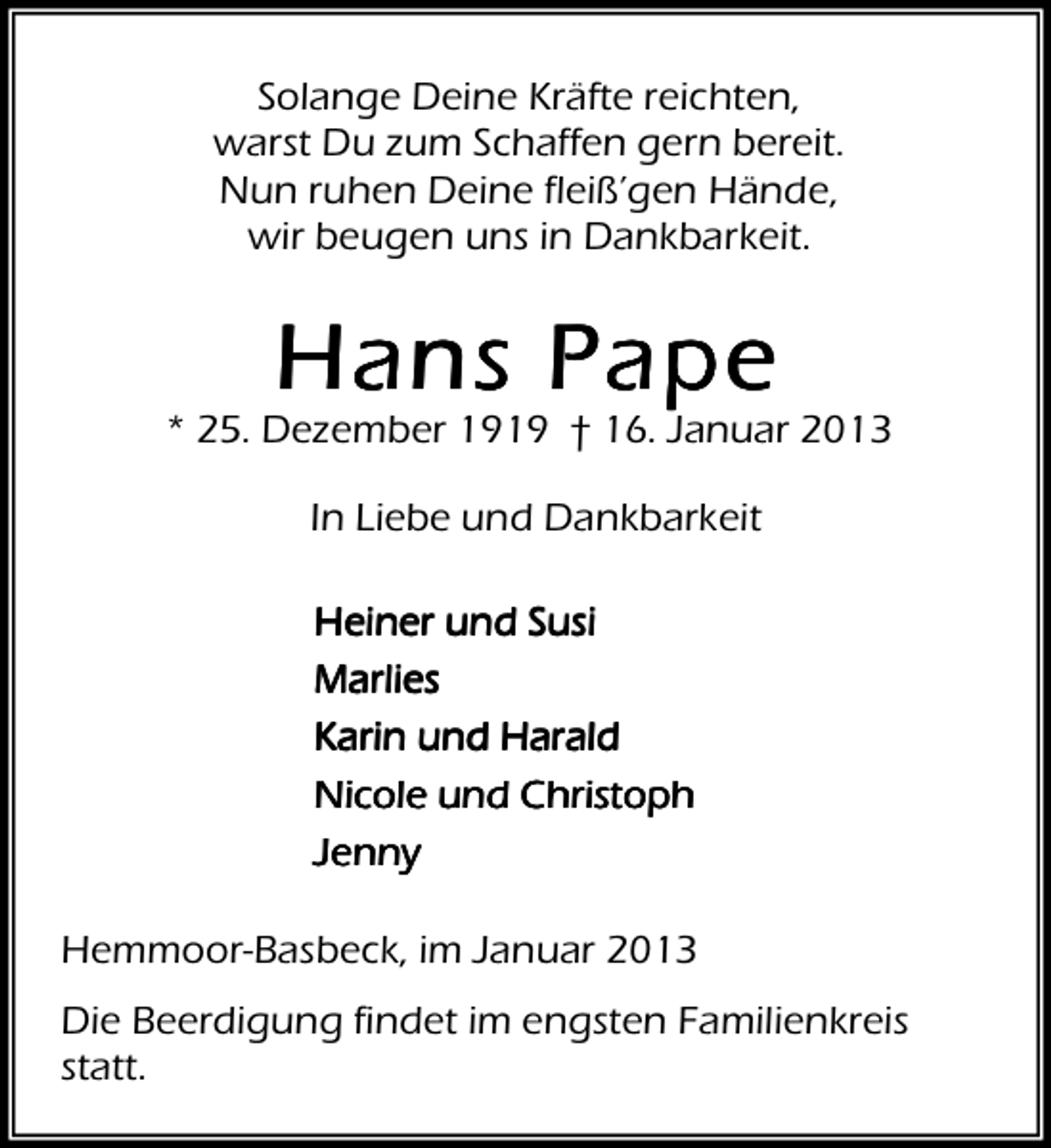 <p>Solange Deine Kräfte reichten,<br />warst Du zum Schaffen gern bereit.<br />Nun ruhen Deine fleiß’gen Hände,<br />wir beugen uns in Dankbarkeit.</p><p>Hans Pape</p><p>* 25. Dezember 1919 † 16. Januar 2013<br />In Liebe und Dankbarkeit<br />Heiner und Susi<br />Marlies<br />Karin und Harald<br />Nicole und Christoph<br />Jenny<br />Hemmoor-Basbeck, im Januar 2013<br />Die Beerdigung findet im engsten Familienkreis<br />statt.</p>