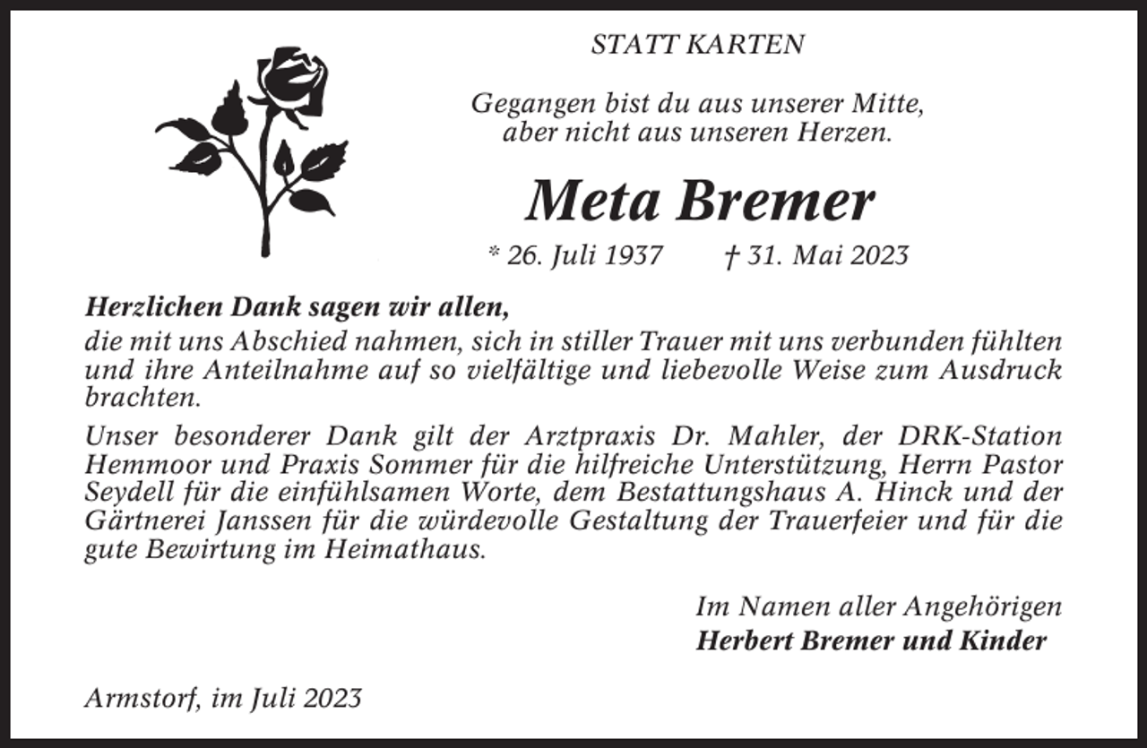 <p>STATT KARTEN<br />Gegangen bist du aus unserer Mitte,<br />aber nicht aus unseren Herzen.</p><p>Meta Bremer<br />* 26. Juli 1937</p><p>† 31. Mai 2023</p><p>Herzlichen Dank sagen wir allen,<br />die mit uns Abschied nahmen, sich in stiller Trauer mit uns verbunden fühlten<br />und ihre Anteilnahme auf so vielfältige und liebevolle Weise zum Ausdruck<br />brachten.<br />Unser besonderer Dank gilt der Arztpraxis Dr. Mahler, der DRK-Station<br />Hemmoor und Praxis Sommer für die hilfreiche Unterstützung, Herrn Pastor<br />Seydell für die einfühlsamen Worte, dem Bestattungshaus A. Hinck und der<br />Gärtnerei Janssen für die würdevolle Gestaltung der Trauerfeier und für die<br />gute Bewirtung im Heimathaus.<br />Im Namen aller Angehörigen<br />Herbert Bremer und Kinder<br />Armstorf, im Juli 2023</p>