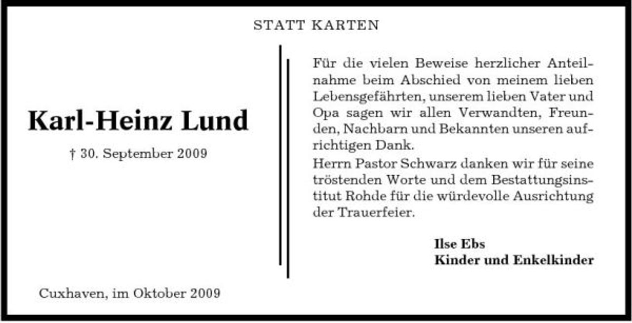<p>STATT KARTEN Für die vielen Beweise herzlicher Anteilnahme beim Abschied von meinem lieben Lebensgefährten, unserem lieben Vater und Opa sagen wir allen Verwandten, Freunden, Nachbarn und Bekannten unseren aufrichtigen Dank. Herrn Pastor Schwarz danken wir für seine tröstenden Worte und dem Bestattungsinstitut Rohde für die würdevolle Ausrichtung der Trauerfeier. Ilse Ebs Kinder und Enkelkinder Cuxhaven, im Oktober 2009</p><p>Karl-Heinz Lund<br />† 30. September 2009</p>