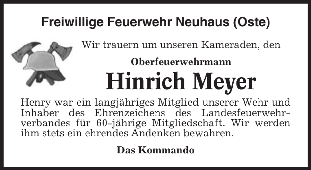 <p>Freiwillige Feuerwehr Neuhaus (Oste)<br />Wir trauern um unseren Kameraden, den<br />Oberfeuerwehrmann</p><p>Hinrich Meyer<br />Henry war ein langjähriges Mitglied unserer Wehr und<br />Inhaber des Ehrenzeichens des Landesfeuerwehrverbandes für 60-jährige Mitgliedschaft. Wir werden<br />ihm stets ein ehrendes Andenken bewahren.<br />Das Kommando</p>