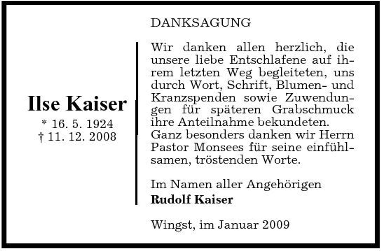 <p>DANKSAGUNG Wir danken allen herzlich, die unsere liebe Entschlafene auf ihrem letzten Weg begleiteten, uns durch Wort, Schrift, Blumen- und Kranzspenden sowie Zuwendungen für späteren Grabschmuck ihre Anteilnahme bekundeten. Ganz besonders danken wir Herrn Pastor Monsees für seine einfühlsamen, tröstenden Worte. Im Namen aller Angehörigen Rudolf Kaiser Wingst, im Januar 2009</p><p>Ilse Kaiser<br />* 16. 5. 1924 † 11. 12. 2008</p>