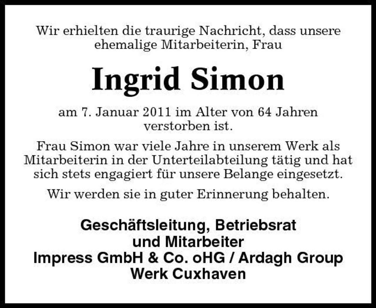 <p>Wir erhielten die traurige Nachricht, dass unsere ehemalige Mitarbeiterin, Frau</p><p>Ingrid Simon<br />am 7. Januar 2011 im Alter von 64 Jahren verstorben ist. Frau Simon war viele Jahre in unserem Werk als Mitarbeiterin in der Unterteilabteilung tätig und hat sich stets engagiert für unsere Belange eingesetzt. Wir werden sie in guter Erinnerung behalten.</p><p>Geschäftsleitung, Betriebsrat und Mitarbeiter Impress GmbH &amp; Co. oHG / Ardagh Group Werk Cuxhaven</p>