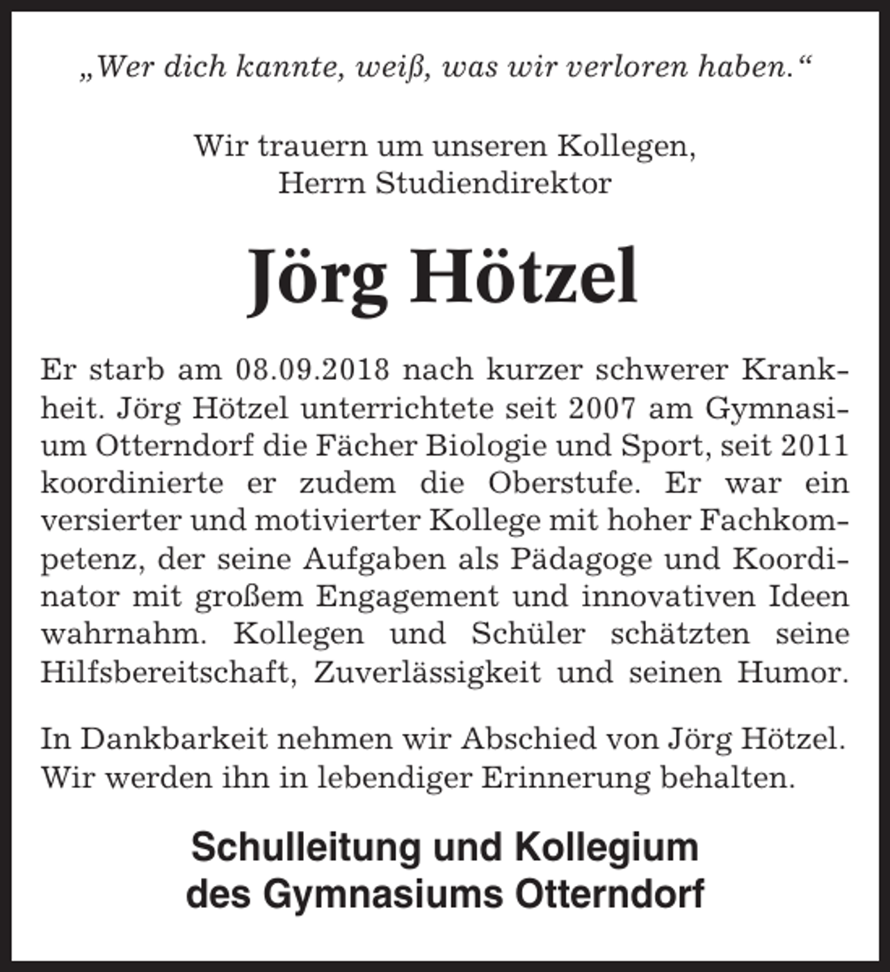 <p>„Wer dich kannte, weiß, was wir verloren haben.“<br />Wir trauern um unseren Kollegen,<br />Herrn Studiendirektor</p><p>Jörg Hötzel<br />Er starb am 08.09.2018 nach kurzer schwerer Krankheit. Jörg Hötzel unterrichtete seit 2007 am Gymnasium Otterndorf die Fächer Biologie und Sport, seit 2011<br />koordinierte er zudem die Oberstufe. Er war ein<br />versierter und motivierter Kollege mit hoher Fachkompetenz, der seine Aufgaben als Pädagoge und Koordinator mit großem Engagement und innovativen Ideen<br />wahrnahm. Kollegen und Schüler schätzten seine<br />Hilfsbereitschaft, Zuverlässigkeit und seinen Humor.<br />In Dankbarkeit nehmen wir Abschied von Jörg Hötzel.<br />Wir werden ihn in lebendiger Erinnerung behalten.</p><p>Schulleitung und Kollegium<br />des Gymnasiums Otterndorf</p>