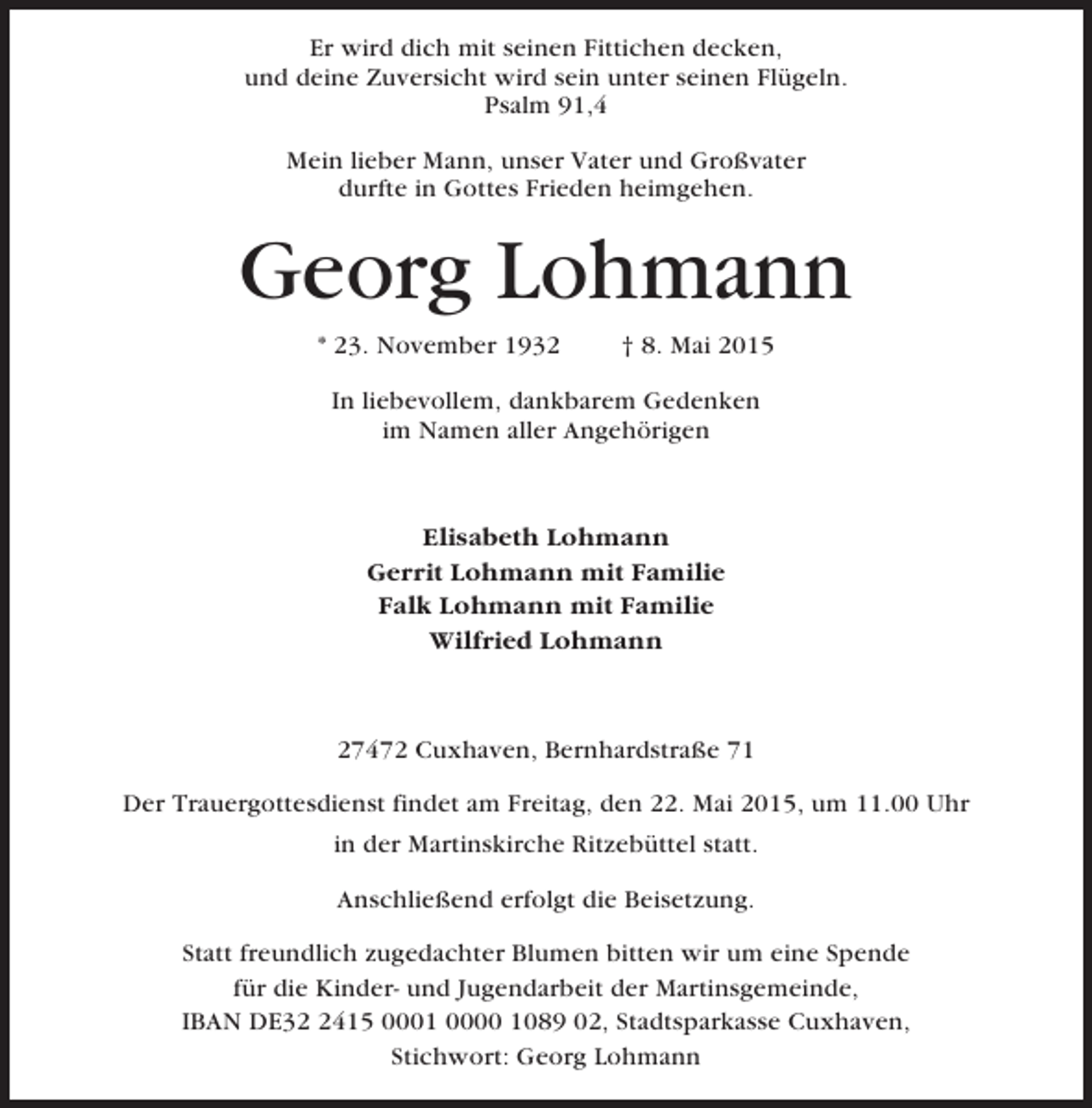 <p>Er wird dich mit seinen Fittichen decken,<br />und deine Zuversicht wird sein unter seinen Flügeln.<br />Psalm 91,4<br />Mein lieber Mann, unser Vater und Großvater<br />durfte in Gottes Frieden heimgehen.</p><p>Georg Lohmann<br />* 23. November 1932</p><p>† 8. Mai 2015</p><p>In liebevollem, dankbarem Gedenken<br />im Namen aller Angehörigen</p><p>Elisabeth Lohmann<br />Gerrit Lohmann mit Familie<br />Falk Lohmann mit Familie<br />Wilfried Lohmann</p><p>27472 Cuxhaven, Bernhardstraße 71<br />Der Trauergottesdienst findet am Freitag, den 22. Mai 2015, um 11.00 Uhr<br />in der Martinskirche Ritzebüttel statt.<br />Anschließend erfolgt die Beisetzung.<br />Statt freundlich zugedachter Blumen bitten wir um eine Spende<br />für die Kinder- und Jugendarbeit der Martinsgemeinde,<br />IBAN DE3415 0001 0000 1089 02, Stadtsparkasse Cuxhaven,<br />Stichwort: Georg Lohmann</p>