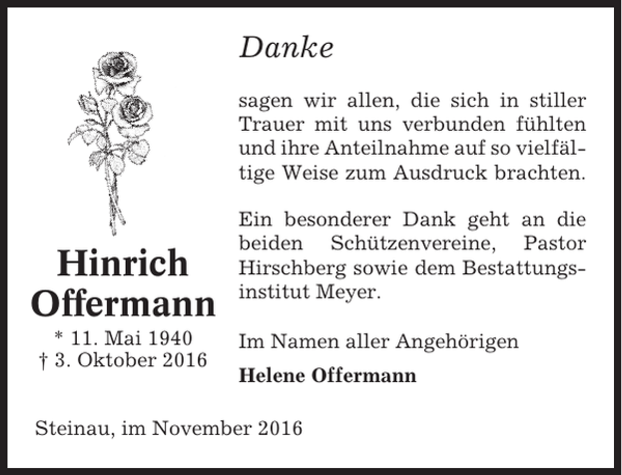 <p>Danke<br />sagen wir allen, die sich in stiller<br />Trauer mit uns verbunden fühlten<br />und ihre Anteilnahme auf so vielfältige Weise zum Ausdruck brachten.</p><p>Hinrich<br />Offermann<br />* 11. Mai 1940<br />† 3. Oktober 2016</p><p>Ein besonderer Dank geht an die<br />beiden Schützenvereine, Pastor<br />Hirschberg sowie dem Bestattungsinstitut Meyer.<br />Im Namen aller Angehörigen<br />Helene Offermann</p><p>Steinau, im November 2016</p>