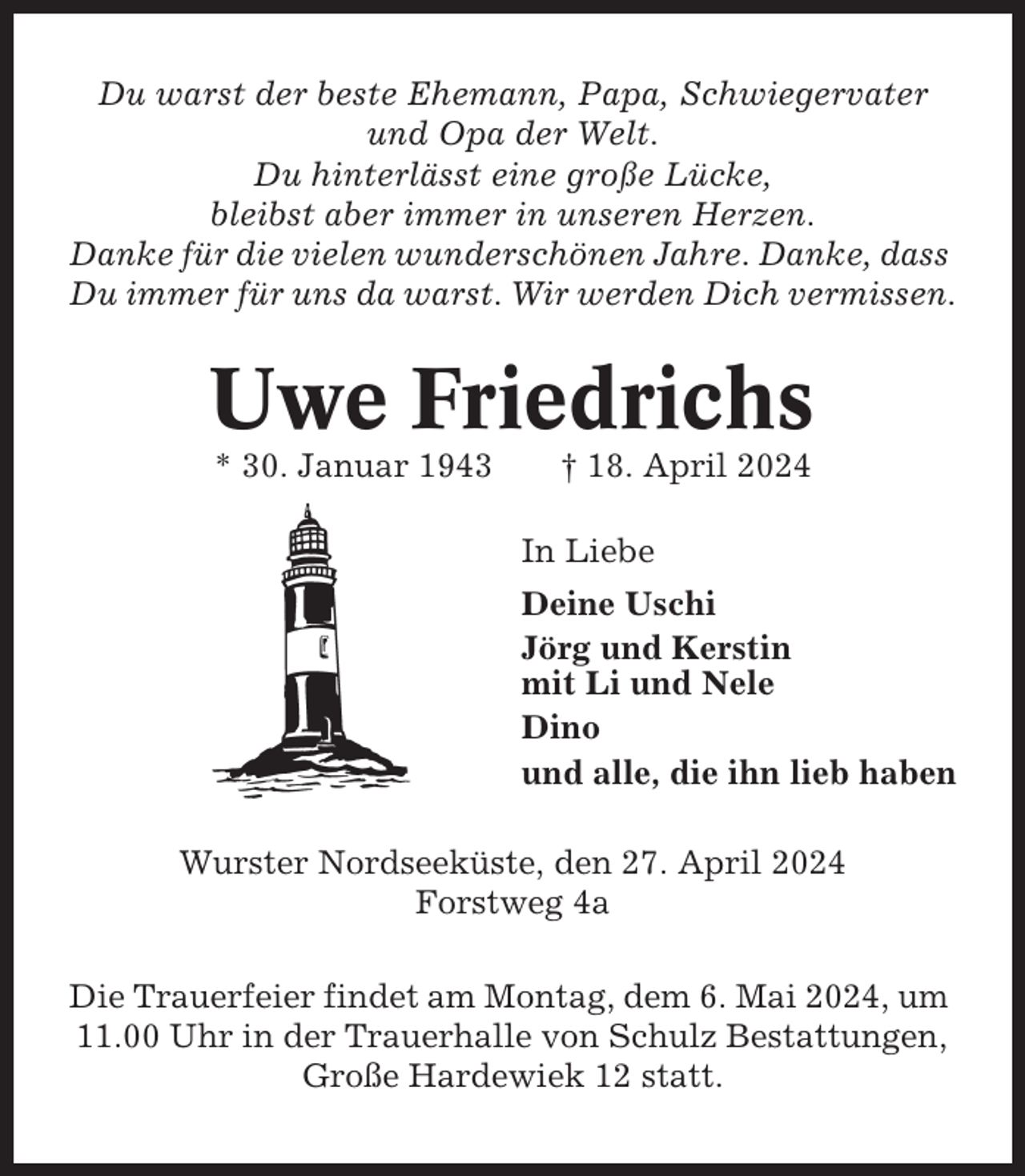 <p>Du warst der beste Ehemann, Papa, Schwiegervater<br />und Opa der Welt.<br />Du hinterlässt eine große Lücke,<br />bleibst aber immer in unseren Herzen.<br />Danke für die vielen wunderschönen Jahre. Danke, dass<br />Du immer für uns da warst. Wir werden Dich vermissen.</p><p>Uwe Friedrichs<br />* 30. Januar 1943</p><p>† 18. April 2024<br />In Liebe<br />Deine Uschi<br />Jörg und Kerstin<br />mit Li und Nele<br />Dino<br />und alle, die ihn lieb haben</p><p>Wurster Nordseeküste, den 27. April 2024<br />Forstweg 4a<br />Die Trauerfeier findet am Montag, dem 6. Mai 2024, um<br />11.00 Uhr in der Trauerhalle von Schulz Bestattungen,<br />Große Hardewiek 12 statt.</p>