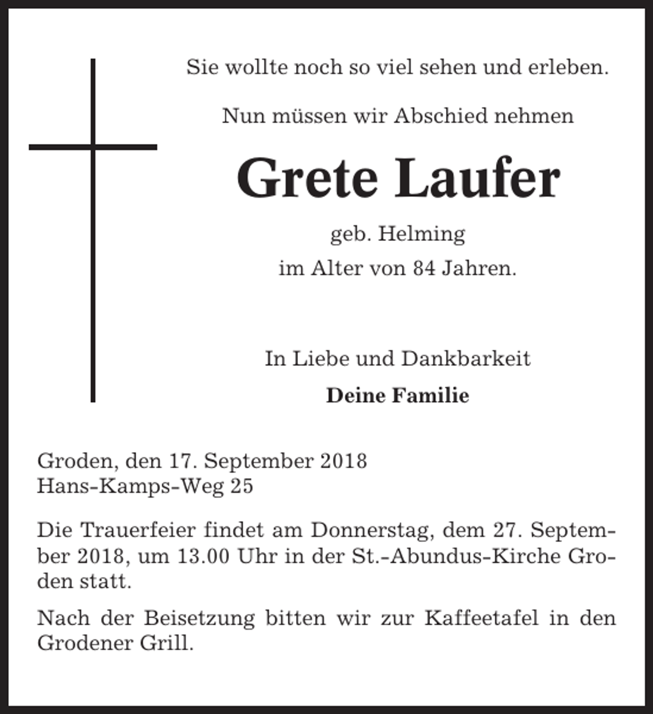 <p>Sie wollte noch so viel sehen und erleben.<br />Nun müssen wir Abschied nehmen</p><p>Grete Laufer<br />geb. Helming<br />im Alter von 84 Jahren.</p><p>In Liebe und Dankbarkeit<br />Deine Familie<br />Groden, den 17. September 2018<br />Hans-Kamps-Weg 25<br />Die Trauerfeier findet am Donnerstag, dem 27. September 2018, um 13.00 Uhr in der St.-Abundus-Kirche Groden statt.<br />Nach der Beisetzung bitten wir zur Kaffeetafel in den<br />Grodener Grill.</p>