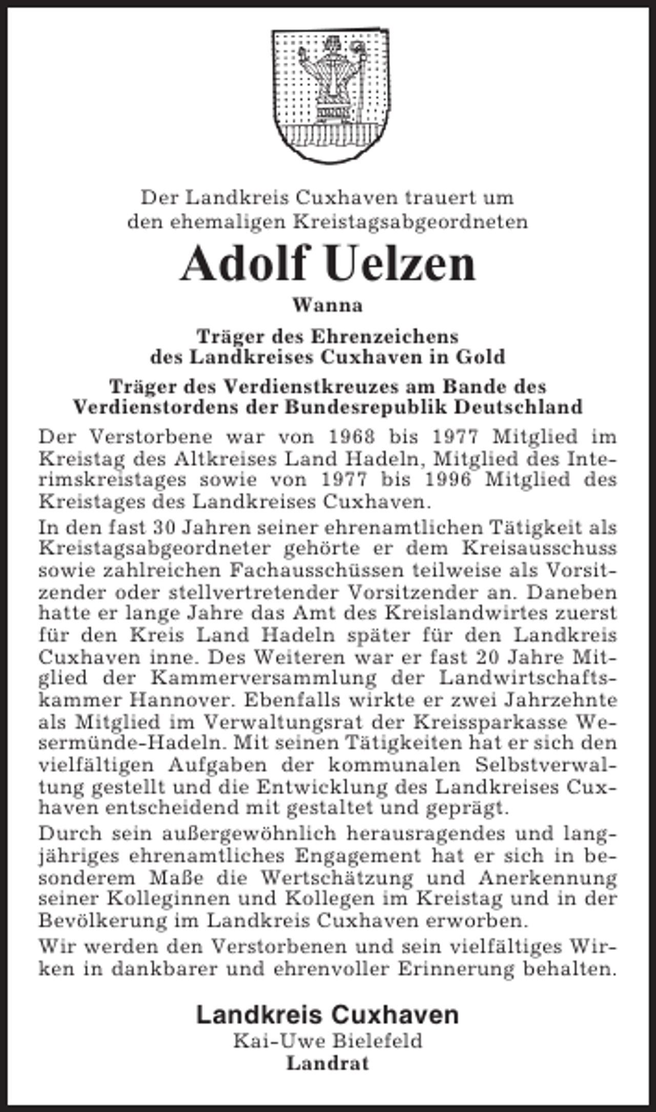<p>Der Landkreis Cuxhaven trauert um<br />den ehemaligen Kreistagsabgeordneten</p><p>Adolf Uelzen<br />Wanna<br />Träger des Ehrenzeichens<br />des Landkreises Cuxhaven in Gold<br />Träger des Verdienstkreuzes am Bande des<br />Verdienstordens der Bundesrepublik Deutschland<br />Der Verstorbene war von 1968 bis 1977 Mitglied im<br />Kreistag des Altkreises Land Hadeln, Mitglied des Interimskreistages sowie von 1977 bis 1996 Mitglied des<br />Kreistages des Landkreises Cuxhaven.<br />In den fast 30 Jahren seiner ehrenamtlichen Tätigkeit als<br />Kreistagsabgeordneter gehörte er dem Kreisausschuss<br />sowie zahlreichen Fachausschüssen teilweise als Vorsitzender oder stellvertretender Vorsitzender an. Daneben<br />hatte er lange Jahre das Amt des Kreislandwirtes zuerst<br />für den Kreis Land Hadeln später für den Landkreis<br />Cuxhaven inne. Des Weiteren war er fast 20 Jahre Mitglied der Kammerversammlung der Landwirtschaftskammer Hannover. Ebenfalls wirkte er zwei Jahrzehnte<br />als Mitglied im Verwaltungsrat der Kreissparkasse Wesermünde-Hadeln. Mit seinen Tätigkeiten hat er sich den<br />vielfältigen Aufgaben der kommunalen Selbstverwaltung gestellt und die Entwicklung des Landkreises Cuxhaven entscheidend mit gestaltet und geprägt.<br />Durch sein außergewöhnlich herausragendes und langjähriges ehrenamtliches Engagement hat er sich in besonderem Maße die Wertschätzung und Anerkennung<br />seiner Kolleginnen und Kollegen im Kreistag und in der<br />Bevölkerung im Landkreis Cuxhaven erworben.<br />Wir werden den Verstorbenen und sein vielfältiges Wirken in dankbarer und ehrenvoller Erinnerung behalten.</p><p>Landkreis Cuxhaven<br />Kai-Uwe Bielefeld<br />Landrat</p>