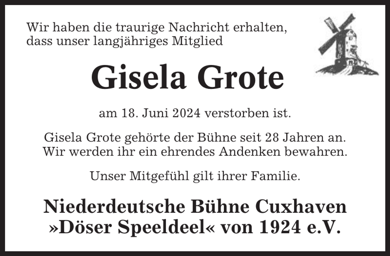 <p>Wir haben die traurige Nachricht erhalten,<br />dass unser langjähriges Mitglied</p><p>Gisela Grote<br />am 18. Juni 2024 verstorben ist.<br />Gisela Grote gehörte der Bühne seit 28 Jahren an.<br />Wir werden ihr ein ehrendes Andenken bewahren.<br />Unser Mitgefühl gilt ihrer Familie.</p><p>Niederdeutsche Bühne Cuxhaven<br />»Döser Speeldeel« von 1924 e.V.</p>