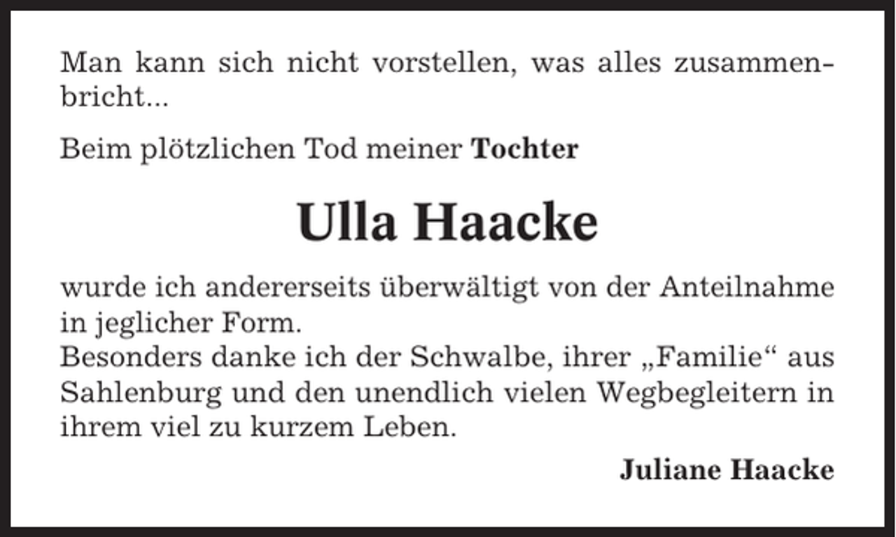 <p>Man kann sich nicht vorstellen, was alles zusammenbricht...<br />Beim plötzlichen Tod meiner Tochter</p><p>Ulla Haacke<br />wurde ich andererseits überwältigt von der Anteilnahme<br />in jeglicher Form.<br />Besonders danke ich der Schwalbe, ihrer „Familie“ aus<br />Sahlenburg und den unendlich vielen Wegbegleitern in<br />ihrem viel zu kurzem Leben.<br />Juliane Haacke</p>