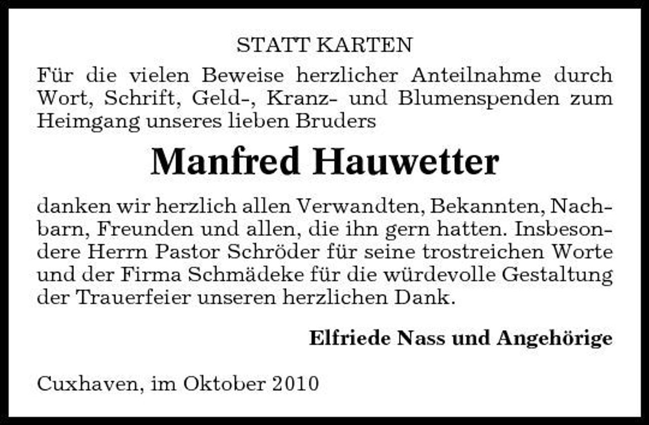 <p>STATT KARTEN Für die vielen Beweise herzlicher Anteilnahme durch Wort, Schrift, Geld-, Kranz- und Blumenspenden zum Heimgang unseres lieben Bruders</p><p>Manfred Hauwetter<br />danken wir herzlich allen Verwandten, Bekannten, Nachbarn, Freunden und allen, die ihn gern hatten. Insbesondere Herrn Pastor Schröder für seine trostreichen Worte und der Firma Schmädeke für die würdevolle Gestaltung der Trauerfeier unseren herzlichen Dank. Elfriede Nass und Angehörige Cuxhaven, im Oktober 2010</p>