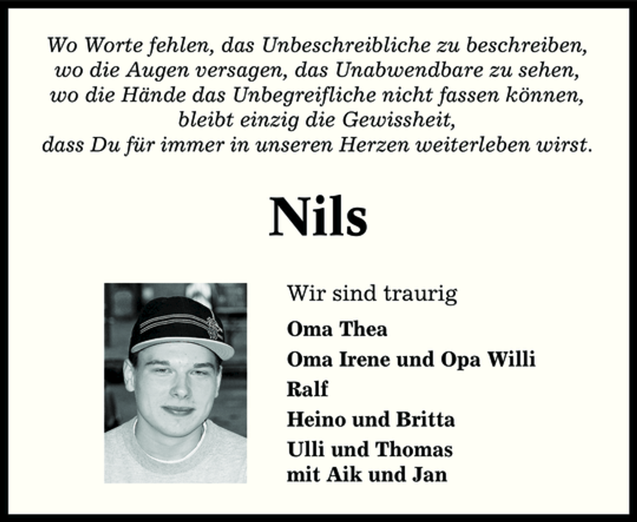 <p>Wo Worte fehlen, das Unbeschreibliche zu beschreiben, wo die Augen versagen, das Unabwendbare zu sehen, wo die Hände das Unbegreifliche nicht fassen können, bleibt einzig die Gewissheit, dass Du für immer in unseren Herzen weiterleben wirst.</p><p>Nils<br />Wir sind traurig<br />Oma Thea Oma Irene und Opa Willi Ralf Heino und Britta Ulli und Thomas mit Aik und Jan</p>