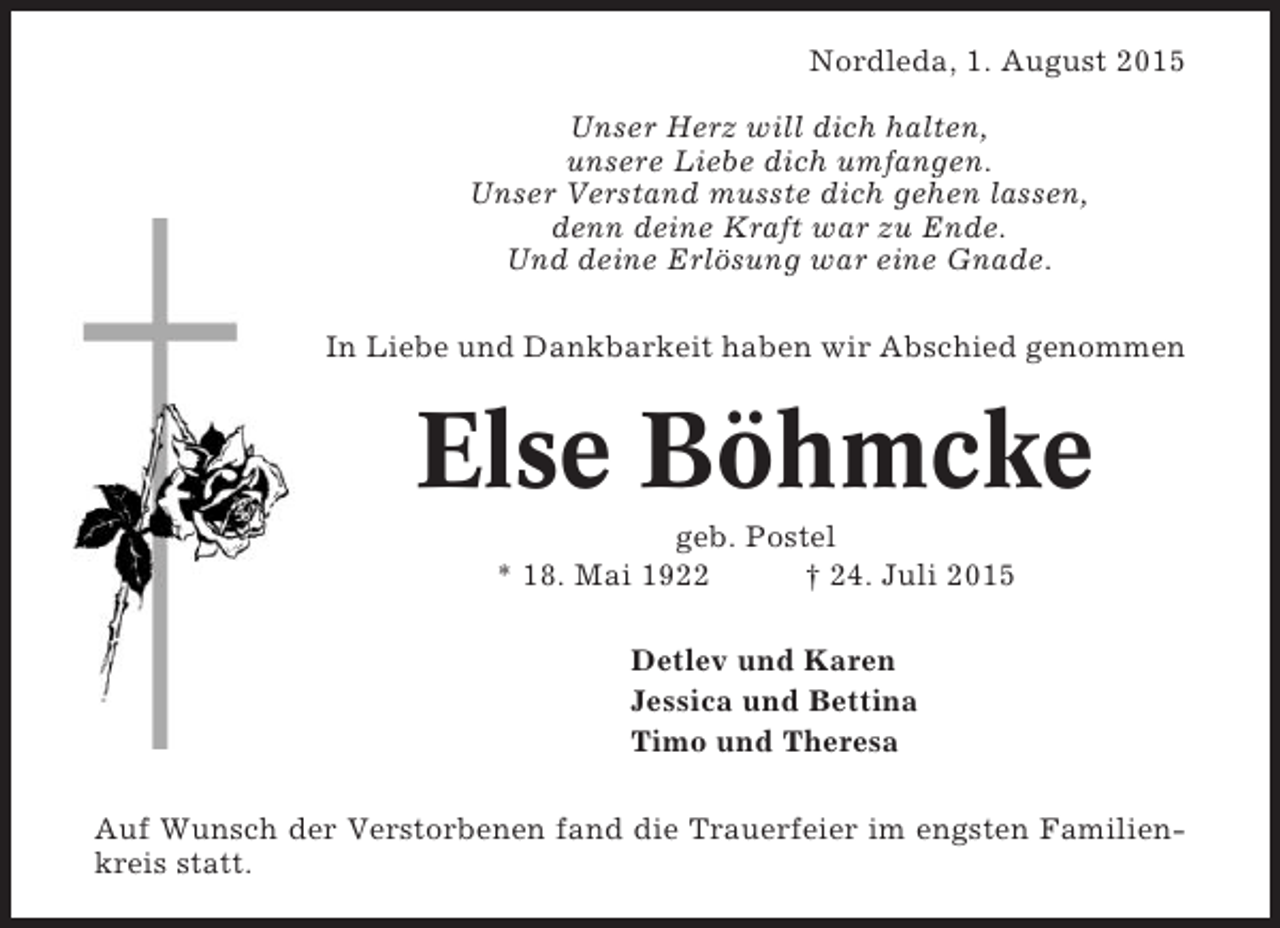 <p>Nordleda, 1. August 2015<br />Unser Herz will dich halten,<br />unsere Liebe dich umfangen.<br />Unser Verstand musste dich gehen lassen,<br />denn deine Kraft war zu Ende.<br />Und deine Erlösung war eine Gnade.<br />In Liebe und Dankbarkeit haben wir Abschied genommen</p><p>Else Böhmcke<br />geb. Postel<br />* 18. Mai 1922<br />† 24. Juli 2015<br />Detlev und Karen<br />Jessica und Bettina<br />Timo und Theresa<br />Auf Wunsch der Verstorbenen fand die Trauerfeier im engsten Familienkreis statt.</p>