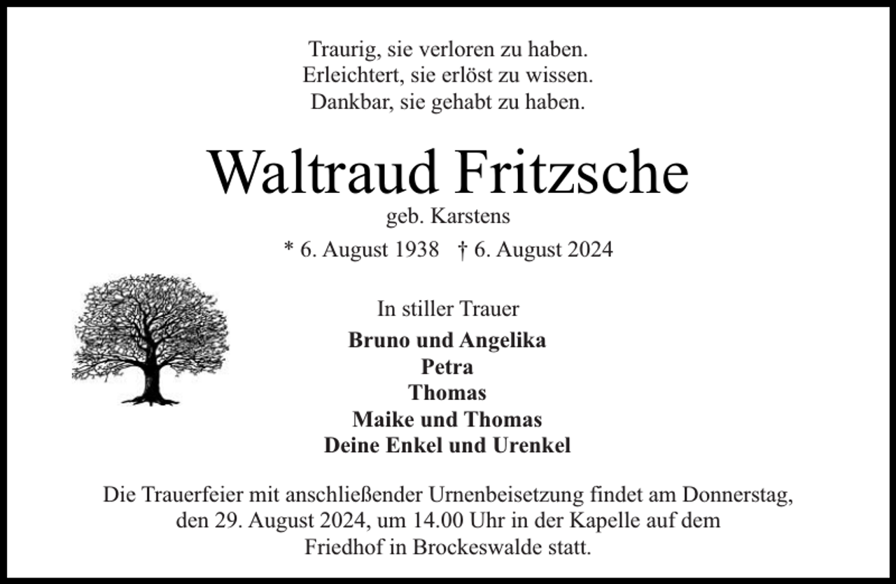 <p>Traurig, sie verloren zu haben.<br />Erleichtert, sie erlöst zu wissen.<br />Dankbar, sie gehabt zu haben.</p><p>Waltraud Fritzsche<br />geb. Karstens<br />* 6. August 1938 † 6. August 2024<br />In stiller Trauer<br />Bruno und Angelika<br />Petra<br />Thomas<br />Maike und Thomas<br />Deine Enkel und Urenkel<br />Die Trauerfeier mit anschließender Urnenbeisetzung findet am Donnerstag,<br />den 29. August 2024, um 14.00 Uhr in der Kapelle auf dem<br />Friedhof in Brockeswalde statt.</p>