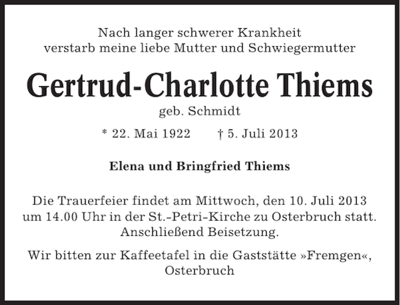 <p>Nach langer schwerer Krankheit<br />verstarb meine liebe Mutter und Schwiegermutter</p>
<p>Gertrud-Charlotte Thiems<br />geb. Schmidt<br />* 22. Mai 1922</p>
<p>† 5. Juli 2013</p>
<p>Elena und Bringfried Thiems<br />Die Trauerfeier findet am Mittwoch, den 10. Juli 2013<br />um 14.00 Uhr in der St.-Petri-Kirche zu Osterbruch statt.<br />Anschließend Beisetzung.<br />Wir bitten zur Kaffeetafel in die Gaststätte »Fremgen«,<br />Osterbruch</p>