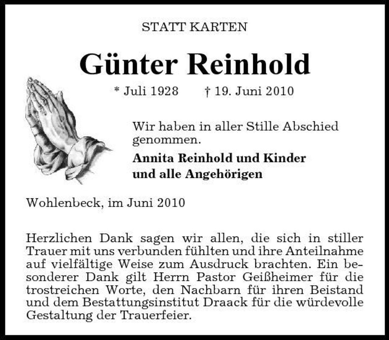 <p>STATT KARTEN</p><p>Günter Reinhold<br />* 3* Juli 1928 † 19. Juni 2010 Wir haben in aller Stille Abschied genommen. Annita Reinhold und Kinder und alle Angehörigen Wohlenbeck, im Juni 2010 Herzlichen Dank sagen wir allen, die sich in stiller Trauer mit uns verbunden fühlten und ihre Anteilnahme auf vielfältige Weise zum Ausdruck brachten. Ein besonderer Dank gilt Herrn Pastor Geißheimer für die trostreichen Worte, den Nachbarn für ihren Beistand und dem Bestattungsinstitut Draack für die würdevolle Gestaltung der Trauerfeier.</p>
