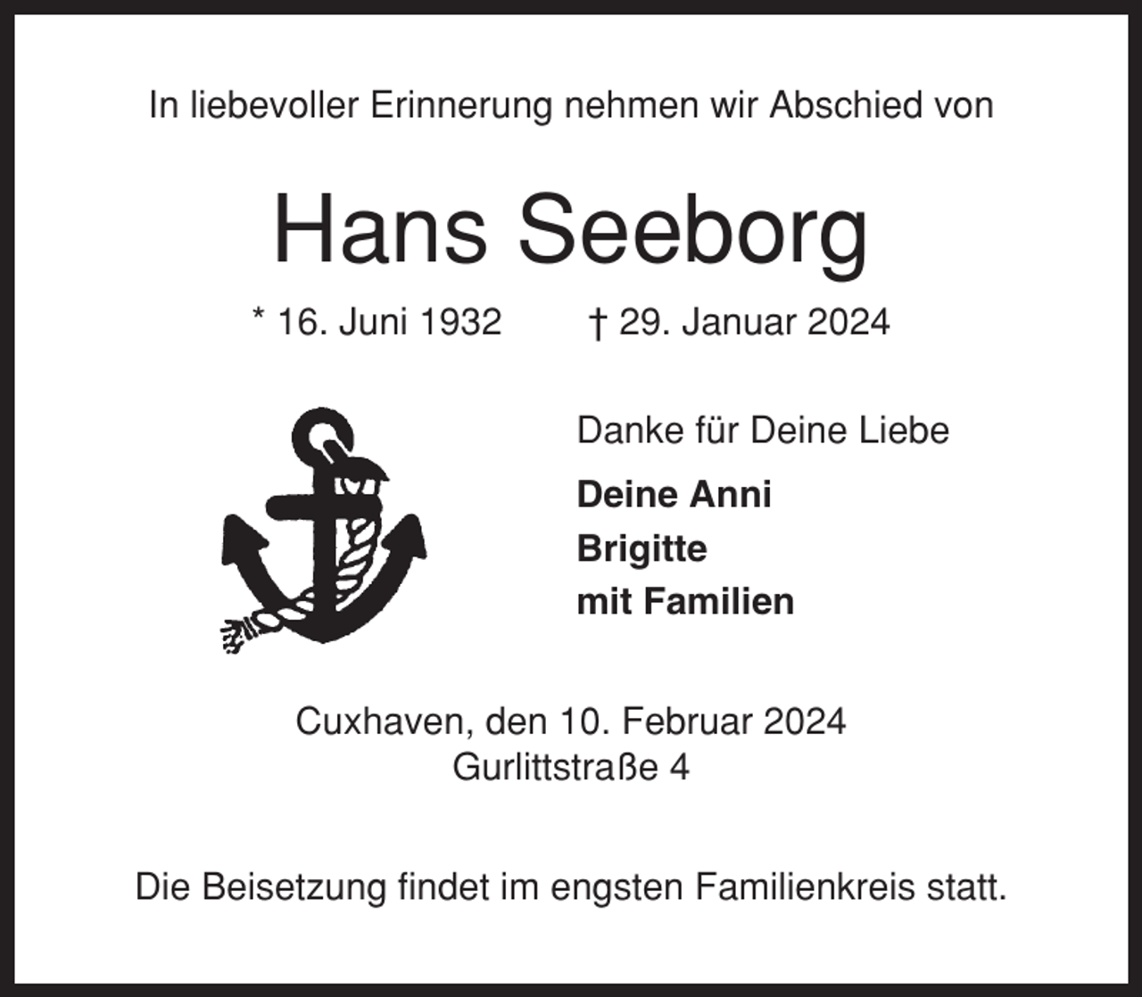 <p>In liebevoller Erinnerung nehmen wir Abschied von</p><p>Hans Seeborg<br />* 16. Juni 1932</p><p>† 29. Januar 2024<br />Danke für Deine Liebe<br />Deine Anni<br />Brigitte<br />mit Familien</p><p>Cuxhaven, den 10. Februar 2024<br />Gurlittstraße 4<br />Die Beisetzung findet im engsten Familienkreis statt.</p>
