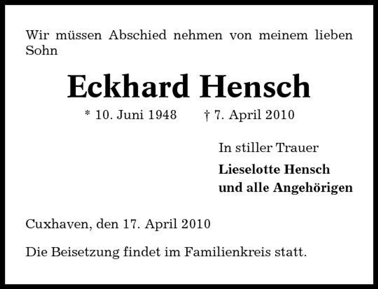 <p>Wir müssen Abschied nehmen von meinem lieben Sohn</p><p>Eckhard Hensch<br />* 10. Juni 1948 † 7. April 2010 In stiller Trauer Lieselotte Hensch und alle Angehörigen Cuxhaven, den 17. April 2010 Die Beisetzung findet im Familienkreis statt.</p>