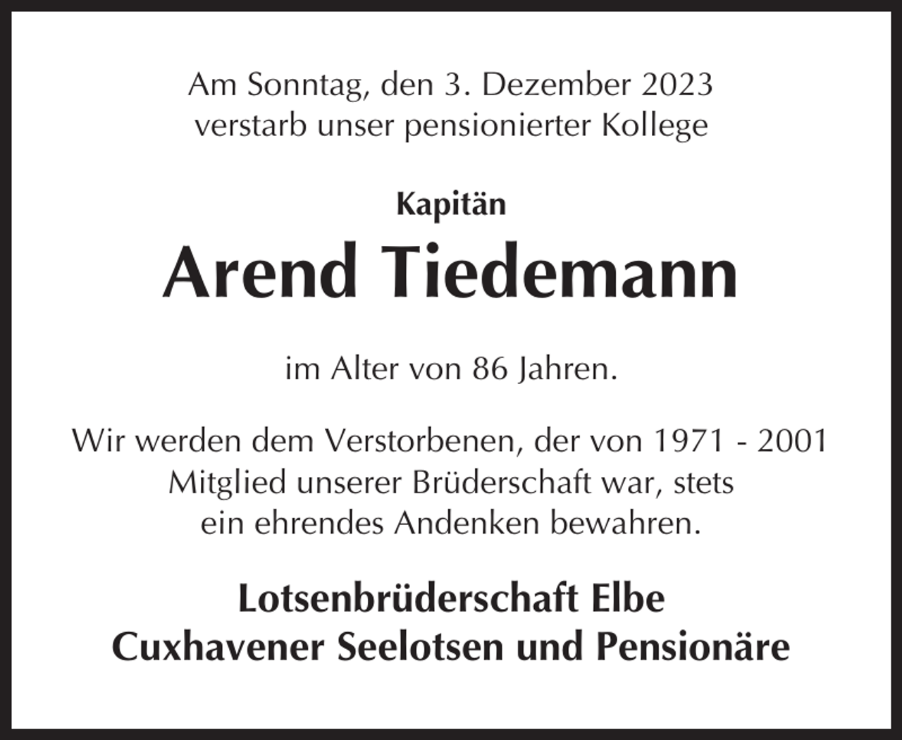 <p>Am Sonntag, den 3. Dezember 2023<br />verstarb unser pensionierter Kollege<br />Kapitän</p><p>Arend Tiedemann<br />im Alter von 86 Jahren.<br />Wir werden dem Verstorbenen, der von 1971 - 2001<br />Mitglied unserer Brüderschaft war, stets<br />ein ehrendes Andenken bewahren.</p><p>Lotsenbrüderschaft Elbe<br />Cuxhavener Seelotsen und Pensionäre</p>