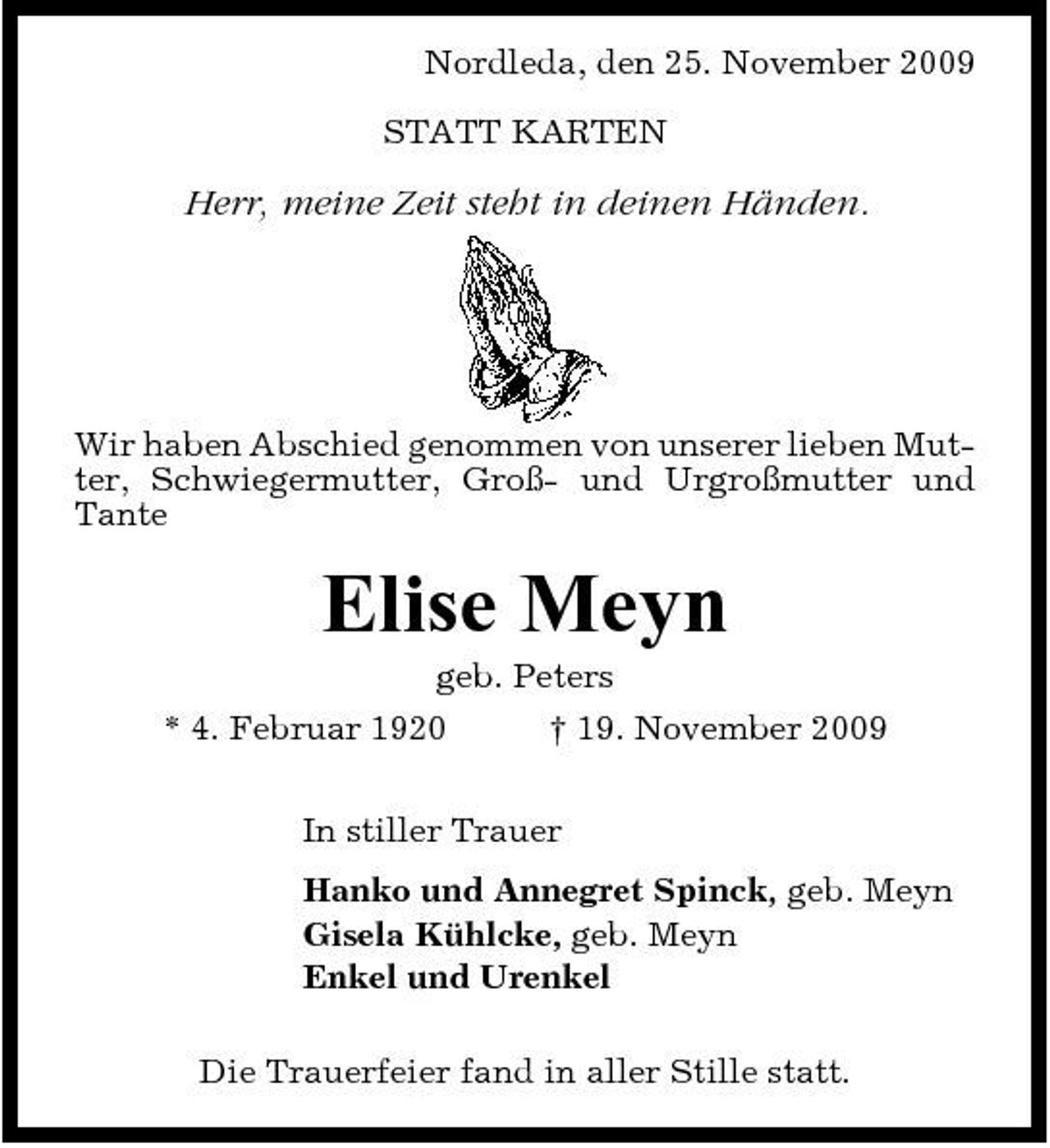 <p>Nordleda, den 25. November 2009 STATT KARTEN</p><p>Herr, meine Zeit steht in deinen Händen.</p><p>Wir haben Abschied genommen von unserer lieben Mutter, Schwiegermutter, Groß- und Urgroßmutter und Tante</p><p>Elise Meyn<br />geb. Peters * 4. Februar 1920 † 19. November 2009 In stiller Trauer Hanko und Annegret Spinck, geb. Meyn Gisela Kühlcke, geb. Meyn Enkel und Urenkel Die Trauerfeier fand in aller Stille statt.</p>