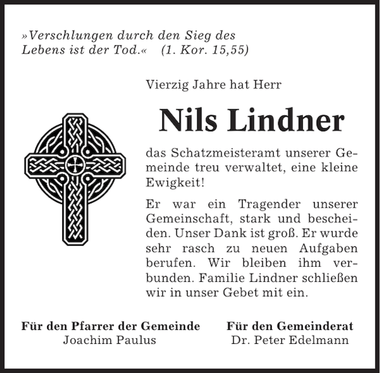 <p>»Verschlungen durch den Sieg des<br />Lebens ist der Tod.« (1. Kor. 15,55)<br />Vierzig Jahre hat Herr</p><p>Nils Lindner<br />das Schatzmeisteramt unserer Gemeinde treu verwaltet, eine kleine<br />Ewigkeit!<br />Er war ein Tragender unserer<br />Gemeinschaft, stark und bescheiden. Unser Dank ist groß. Er wurde<br />sehr rasch zu neuen Aufgaben<br />berufen. Wir bleiben ihm verbunden. Familie Lindner schließen<br />wir in unser Gebet mit ein.<br />Für den Pfarrer der Gemeinde<br />Joachim Paulus</p><p>Für den Gemeinderat<br />Dr. Peter Edelmann</p>