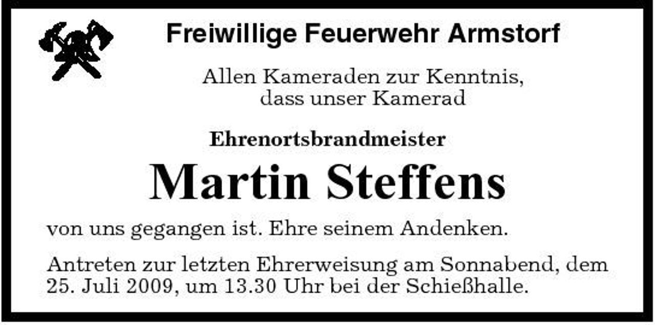 <p>Freiwillige Feuerwehr Armstorf<br />Allen Kameraden zur Kenntnis, dass unser Kamerad Ehrenortsbrandmeister</p><p>Martin Steffens<br />von uns gegangen ist. Ehre seinem Andenken. Antreten zur letzten Ehrerweisung am Sonnabend, dem 25. Juli 2009, um 13.30 Uhr bei der Schießhalle.</p>