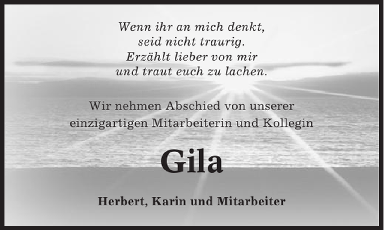 <p>Wenn ihr an mich denkt,<br />seid nicht traurig.<br />Erzählt lieber von mir<br />und traut euch zu lachen.<br />Wir nehmen Abschied von unserer<br />einzigartigen Mitarbeiterin und Kollegin</p><p>Gila<br />Herbert, Karin und Mitarbeiter</p>