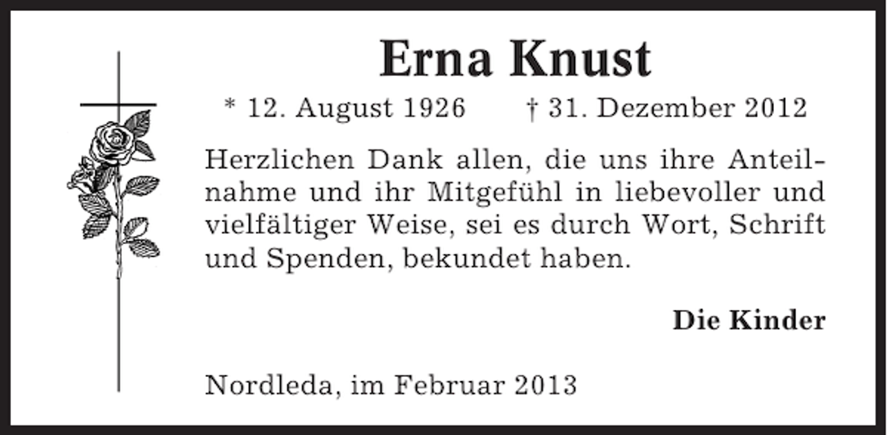 <p>Erna Knust<br />* 12. August 1926</p><p>† 31. Dezember 2012</p><p>Herzlichen Dank allen, die uns ihre Anteilnahme und ihr Mitgefühl in liebevoller und<br />vielfältiger Weise, sei es durch Wort, Schrift<br />und Spenden, bekundet haben.<br />Die Kinder<br />Nordleda, im Februar 2013</p>