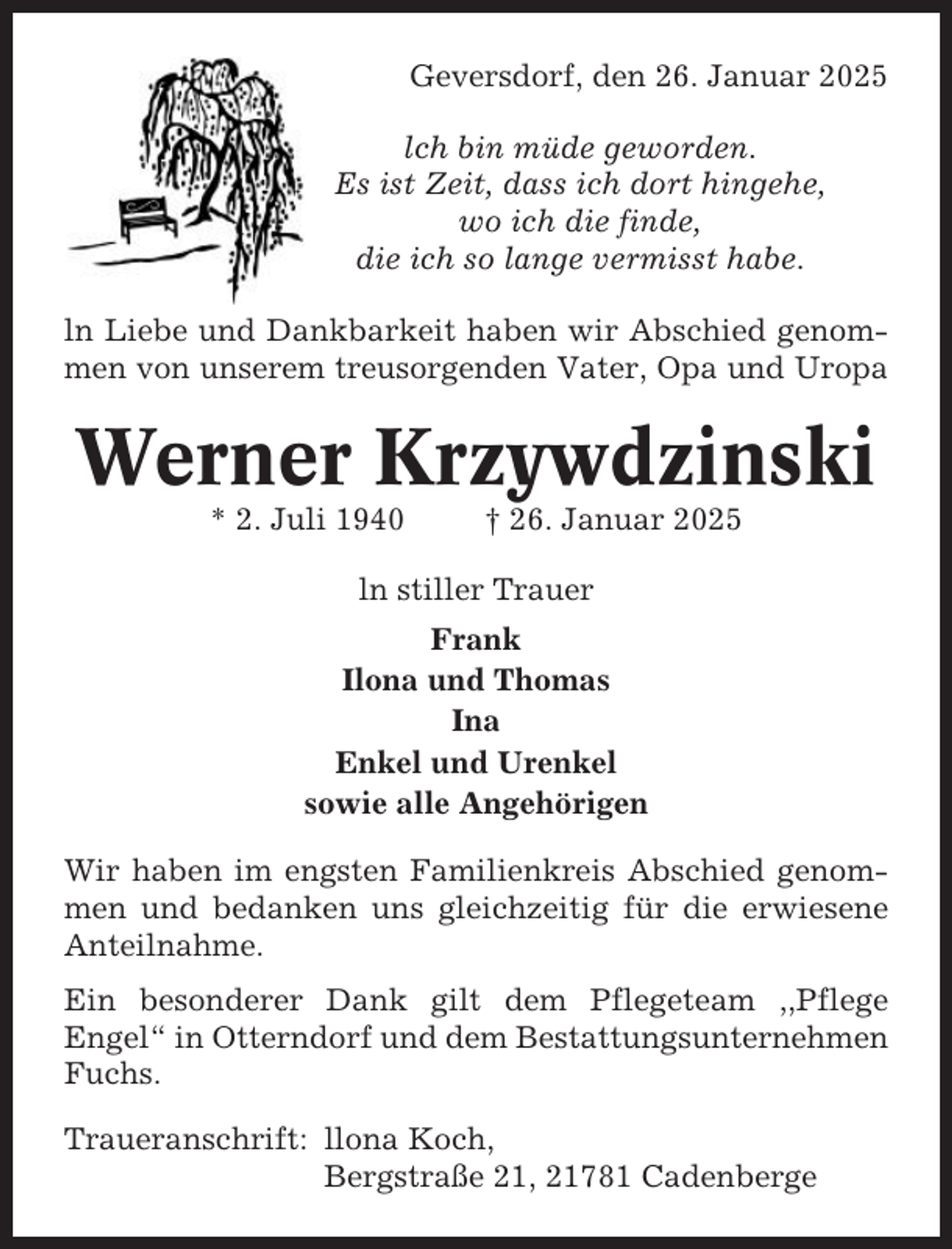 <p>Geversdorf, den 26. Januar 2025<br />lch bin müde geworden.<br />Es ist Zeit, dass ich dort hingehe,<br />wo ich die finde,<br />die ich so lange vermisst habe.<br />ln Liebe und Dankbarkeit haben wir Abschied genommen von unserem treusorgenden Vater, Opa und Uropa</p><p>Werner Krzywdzinski<br />* 2. Juli 1940</p><p>† 26. Januar 2025</p><p>ln stiller Trauer<br />Frank<br />Ilona und Thomas<br />Ina<br />Enkel und Urenkel<br />sowie alle Angehörigen<br />Wir haben im engsten Familienkreis Abschied genommen und bedanken uns gleichzeitig für die erwiesene<br />Anteilnahme.<br />Ein besonderer Dank gilt dem Pflegeteam ,,Pflege<br />Engel“ in Otterndorf und dem Bestattungsunternehmen<br />Fuchs.<br />Traueranschrift: llona Koch,<br />Bergstraße 21, 21781 Cadenberge</p>