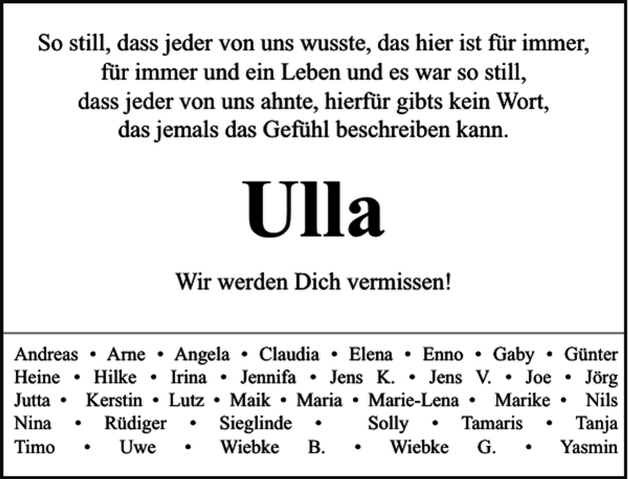 <p>So still, dass jeder von uns wusste, das hier ist für immer,<br />für immer und ein Leben und es war so still,<br />dass jeder von uns ahnte, hierfür gibts kein Wort,<br />das jemals das Gefühl beschreiben kann.</p><p>Ulla<br />Wir werden Dich vermissen!<br />Andreas • Arne • Angela • Claudia • Elena • Enno • Gaby •<br />Heine • Hilke • Irina • Jennifa • Jens K. • Jens V. • Joe<br />Jutta • Kerstin • Lutz • Maik • Maria • Marie-Lena • Marike<br />Nina • Rüdiger • Sieglinde •<br />Solly • Tamaris •<br />Timo • Uwe • Wiebke B. • Wiebke G. •</p><p>Günter<br />• Jörg<br />• Nils<br />Tanja<br />Yasmin</p>