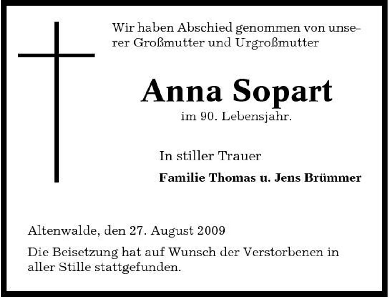 <p>Wir haben Abschied genommen von unserer Großmutter und Urgroßmutter</p><p>Anna Sopart<br />im 90. Lebensjahr.</p><p>In stiller Trauer<br />Familie Thomas u. Jens Brümmer</p><p>Altenwalde, den 27. August 2009 Die Beisetzung hat auf Wunsch der Verstorbenen in aller Stille stattgefunden.</p>
