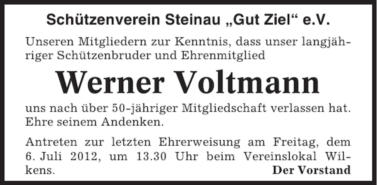 <p>Schützenverein Steinau „Gut Ziel“ e.V.<br />Unseren Mitgliedern zur Kenntnis, dass unser langjähriger Schützenbruder und Ehrenmitglied</p><p>Werner Voltmann<br />uns nach über 50-jähriger Mitgliedschaft verlassen hat.<br />Ehre seinem Andenken.<br />Antreten zur letzten Ehrerweisung am Freitag, dem<br />6. Juli 2012, um 13.30 Uhr beim Vereinslokal Wilkens.<br />Der Vorstand</p>