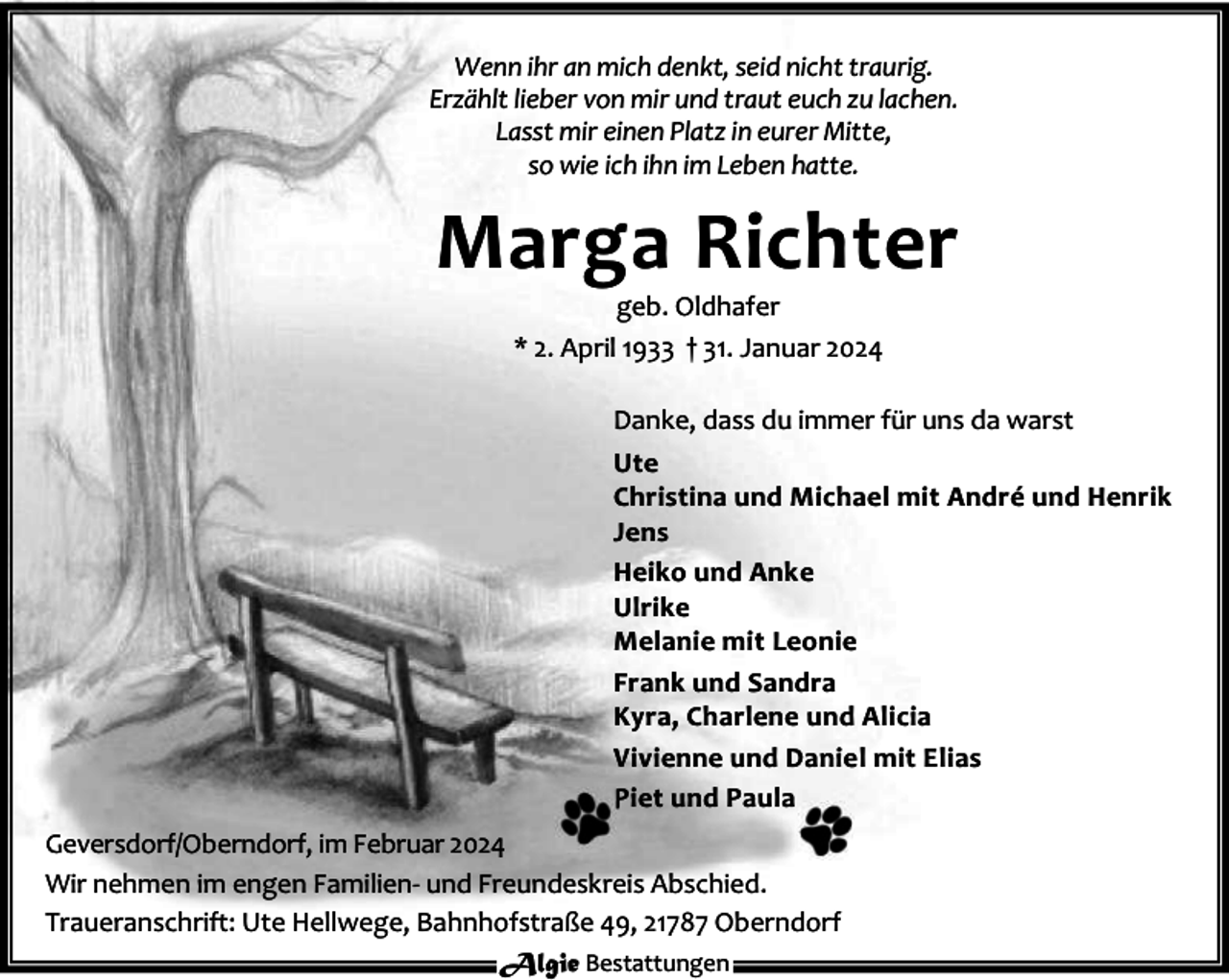 <p>Wenn ihr an mich denkt, seid nicht traurig.<br />Erzählt lieber von mir und traut euch zu lachen.<br />Lasst mir einen Platz in eurer Mitte,<br />so wie ich ihn im Leben hatte.</p><p>Marga Richter<br />geb. Oldhafer<br />* 2. April 1933 † 31. Januar 2024</p><p>Danke, dass du immer für uns da warst<br />Ute<br />Christina und Michael mit André und Henrik<br />Jens<br />Heiko und Anke<br />Ulrike<br />Melanie mit Leonie<br />Frank und Sandra<br />Kyra, Charlene und Alicia<br />Vivienne und Daniel mit Elias<br />Piet und Paula<br />Geversdorf/Oberndorf, im Februar 2024<br />Wir nehmen im engen Familien- und Freundeskreis Abschied.<br />Traueranschrift: Ute Hellwege, Bahnhofstraße 49, 21787 Oberndorf<br />Algie Bestattungen</p>