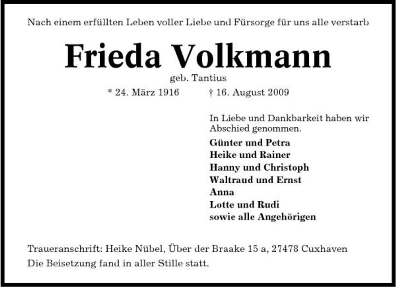 <p>Nach einem erfüllten Leben voller Liebe und Fürsorge für uns alle verstarb</p><p>Frieda Volkmann<br />geb. Tantius * 24. März 1916 † 16. August 2009<br />In Liebe und Dankbarkeit haben wir Abschied genommen.</p><p>Günter und Petra Heike und Rainer Hanny und Christoph Waltraud und Ernst Anna Lotte und Rudi sowie alle Angehörigen Traueranschrift: Heike Nübel, Über der Braake 15 a, 27478 Cuxhaven Die Beisetzung fand in aller Stille statt.</p>
