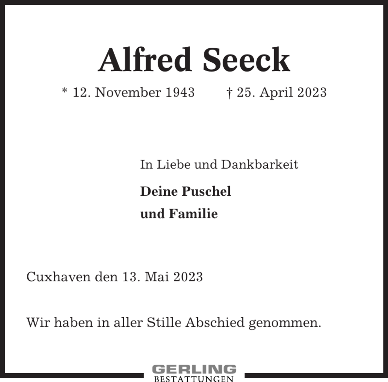 <p>Alfred Seeck<br />* 12. November 1943</p><p>† 25. April 2023</p><p>In Liebe und Dankbarkeit</p><p>Deine Puschel<br />und Familie</p><p>Cuxhaven den 13. Mai 2023<br />Wir haben in aller Stille Abschied genommen.</p>
