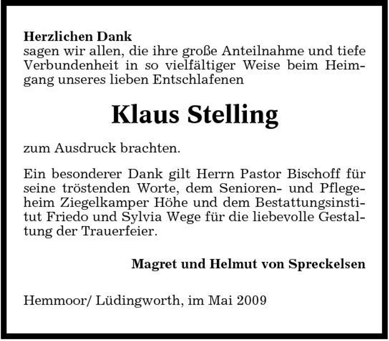 <p>Herzlichen Dank sagen wir allen, die ihre große Anteilnahme und tiefe Verbundenheit in so vielfältiger Weise beim Heimgang unseres lieben Entschlafenen</p><p>Klaus Stelling<br />zum Ausdruck brachten. Ein besonderer Dank gilt Herrn Pastor Bischoff für seine tröstenden Worte, dem Senioren- und Pflegeheim Ziegelkamper Höhe und dem Bestattungsinstitut Friedo und Sylvia Wege für die liebevolle Gestaltung der Trauerfeier. Magret und Helmut von Spreckelsen Hemmoor/ Lüdingworth, im Mai 2009</p>
