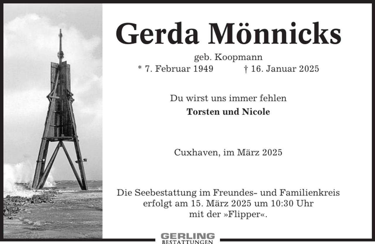 <p>Gerda Mönnicks<br />geb. Koopmann<br />* 7. Februar 1949<br />† 16. Januar 2025<br />Du wirst uns immer fehlen<br />Torsten und Nicole</p><p>Cuxhaven, im März 2025</p><p>Die Seebestattung im Freundes- und Familienkreis<br />erfolgt am 15. März 2025 um 10:30 Uhr<br />mit der »Flipper«.</p>