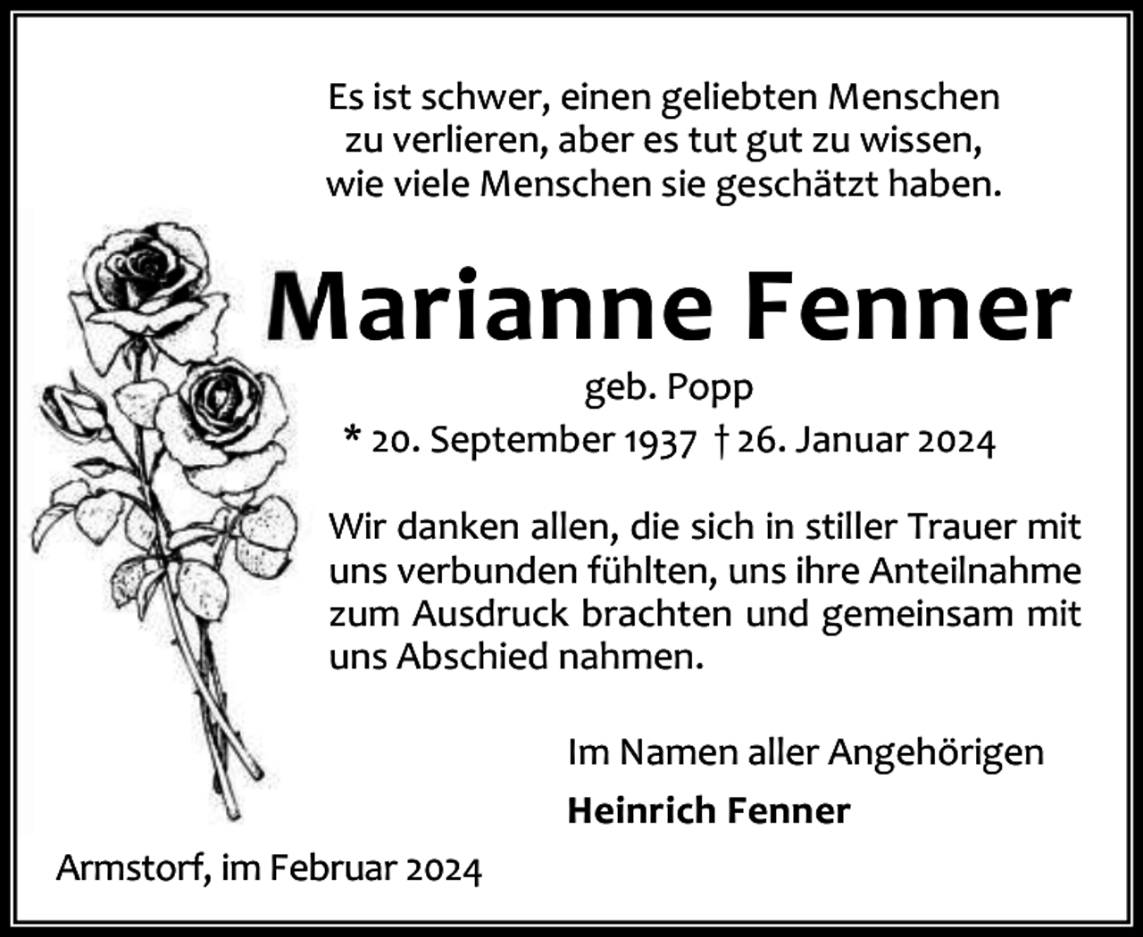 <p>Es ist schwer, einen geliebten Menschen<br />zu verlieren, aber es tut gut zu wissen,<br />wie viele Menschen sie geschätzt haben.</p><p>Marianne Fenner<br />geb. Popp<br />* 20. September 1937 † 26. Januar 2024</p><p>Wir danken allen, die sich in stiller Trauer mit<br />uns verbunden fühlten, uns ihre Anteilnahme<br />zum Ausdruck brachten und gemeinsam mit<br />uns Abschied nahmen.<br />Im Namen aller Angehörigen<br />Heinrich Fenner<br />Armstorf, im Februar 2024</p>
