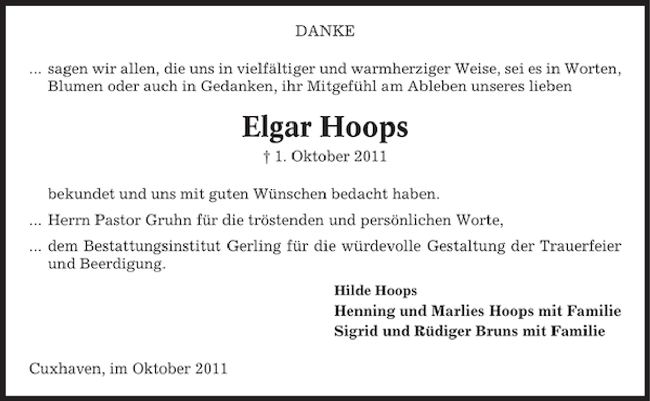 <p>DANKE<br />... sagen wir allen, die uns in vielfältiger und warmherziger Weise, sei es in Worten,<br />Blumen oder auch in Gedanken, ihr Mitgefühl am Ableben unseres lieben</p><p>Elgar Hoops<br />† 1. Oktober 2011<br />bekundet und uns mit guten Wünschen bedacht haben.<br />... Herrn Pastor Gruhn für die tröstenden und persönlichen Worte,<br />... dem Bestattungsinstitut Gerling für die würdevolle Gestaltung der Trauerfeier<br />und Beerdigung.<br />Hilde Hoops</p><p>Henning und Marlies Hoops mit Familie<br />Sigrid und Rüdiger Bruns mit Familie<br />Cuxhaven, im Oktober 2011</p>