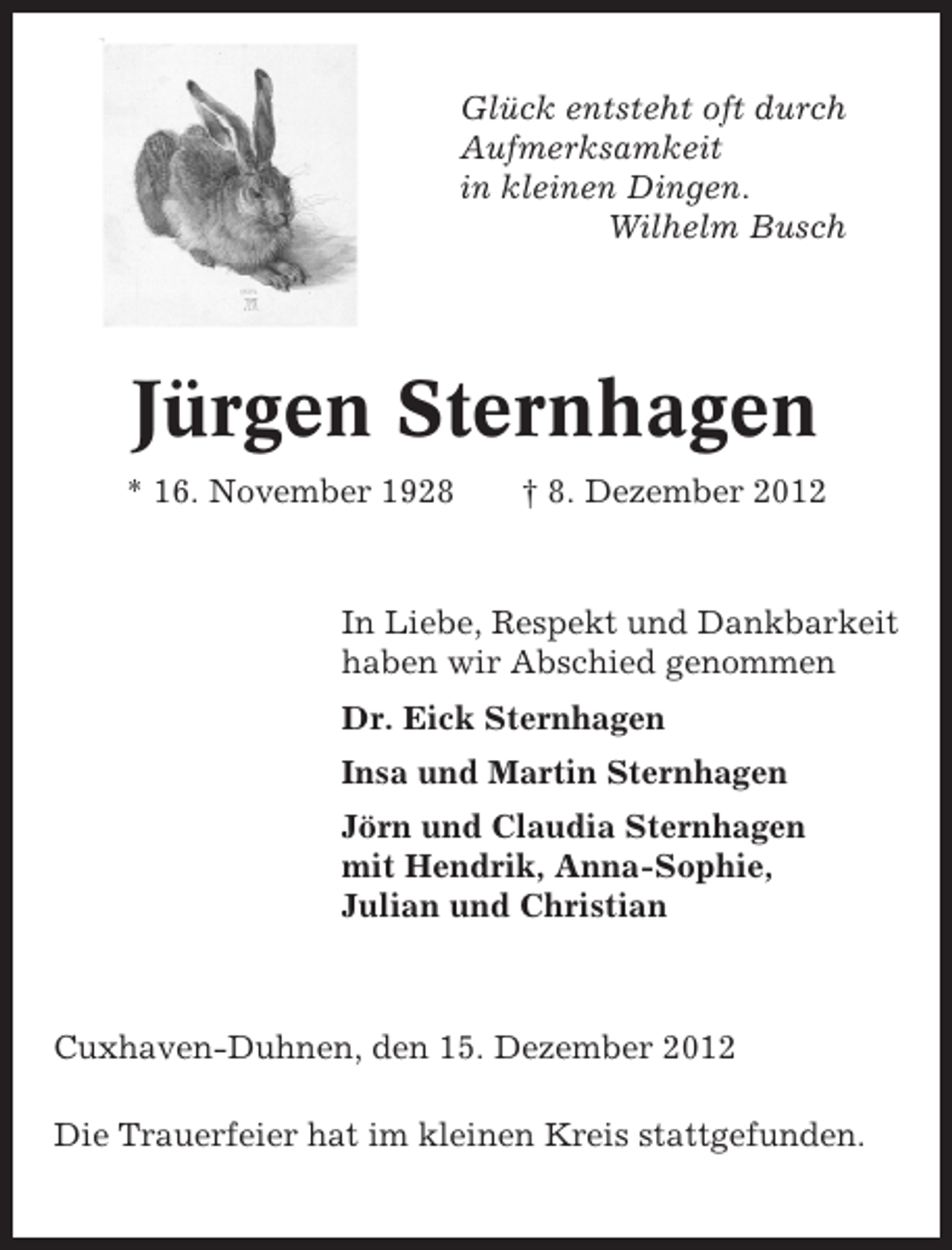 <p>Glück entsteht oft durch<br />Aufmerksamkeit<br />in kleinen Dingen.<br />Wilhelm Busch</p><p>Jürgen Sternhagen<br />* 16. November 1928</p><p>† 8. Dezember 2012</p><p>In Liebe, Respekt und Dankbarkeit<br />haben wir Abschied genommen<br />Dr. Eick Sternhagen<br />Insa und Martin Sternhagen<br />Jörn und Claudia Sternhagen<br />mit Hendrik, Anna-Sophie,<br />Julian und Christian</p><p>Cuxhaven-Duhnen, den 15. Dezember 2012<br />Die Trauerfeier hat im kleinen Kreis stattgefunden.</p>