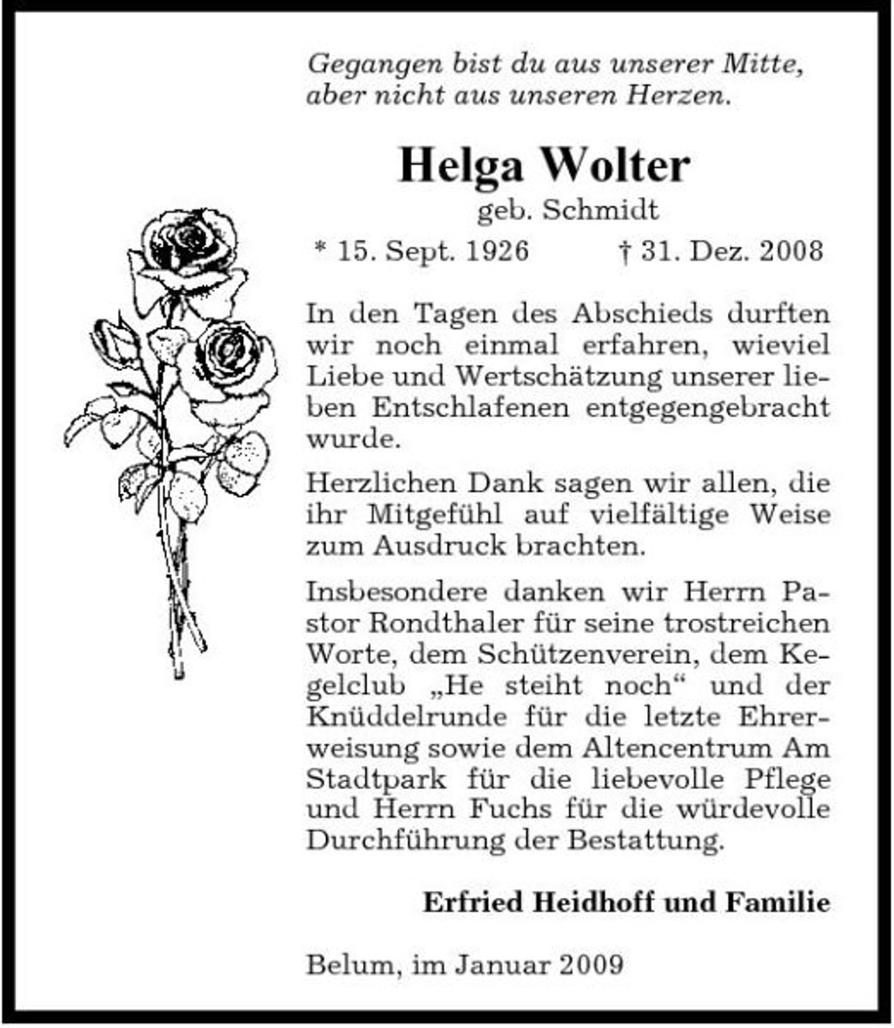 <p>Gegangen bist du aus unserer Mitte, aber nicht aus unseren Herzen.</p><p>Helga Wolter<br />geb. Schmidt * 15. Sept. 1926 † 31. Dez. 2008 In den Tagen des Abschieds durften wir noch einmal erfahren, wieviel Liebe und Wertschätzung unserer lieben Entschlafenen entgegengebracht wurde. Herzlichen Dank sagen wir allen, die ihr Mitgefühl auf vielfältige Weise zum Ausdruck brachten. Insbesondere danken wir Herrn Pastor Rondthaler für seine trostreichen Worte, dem Schützenverein, dem Kegelclub „He steiht noch“ und der Knüddelrunde für die letzte Ehrerweisung sowie dem Altencentrum Am Stadtpark für die liebevolle Pflege und Herrn Fuchs für die würdevolle Durchführung der Bestattung. Erfried Heidhoff und Familie Belum, im Januar 2009</p>
