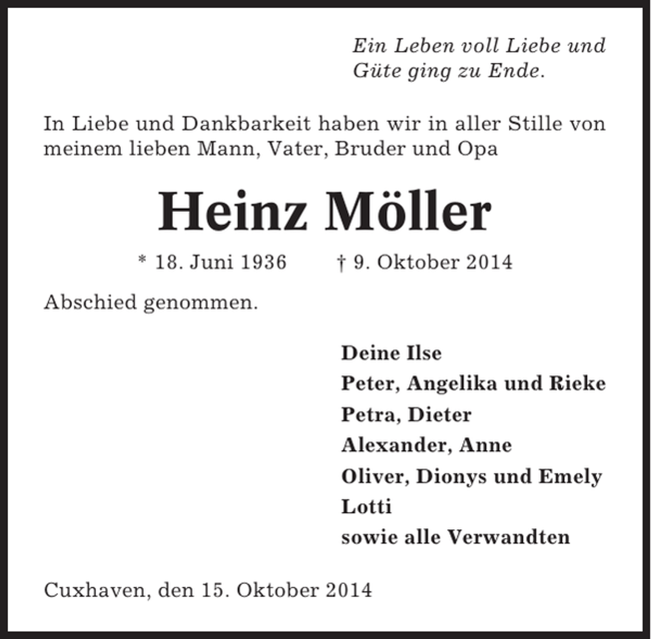 <p>Ein Leben voll Liebe und<br />Güte ging zu Ende.<br />In Liebe und Dankbarkeit haben wir in aller Stille von<br />meinem lieben Mann, Vater, Bruder und Opa</p><p>Heinz Möller<br />* 18. Juni 1936</p><p>† 9. Oktober 2014</p><p>Abschied genommen.<br />Deine Ilse<br />Peter, Angelika und Rieke<br />Petra, Dieter<br />Alexander, Anne<br />Oliver, Dionys und Emely<br />Lotti<br />sowie alle Verwandten<br />Cuxhaven, den 15. Oktober 2014</p>