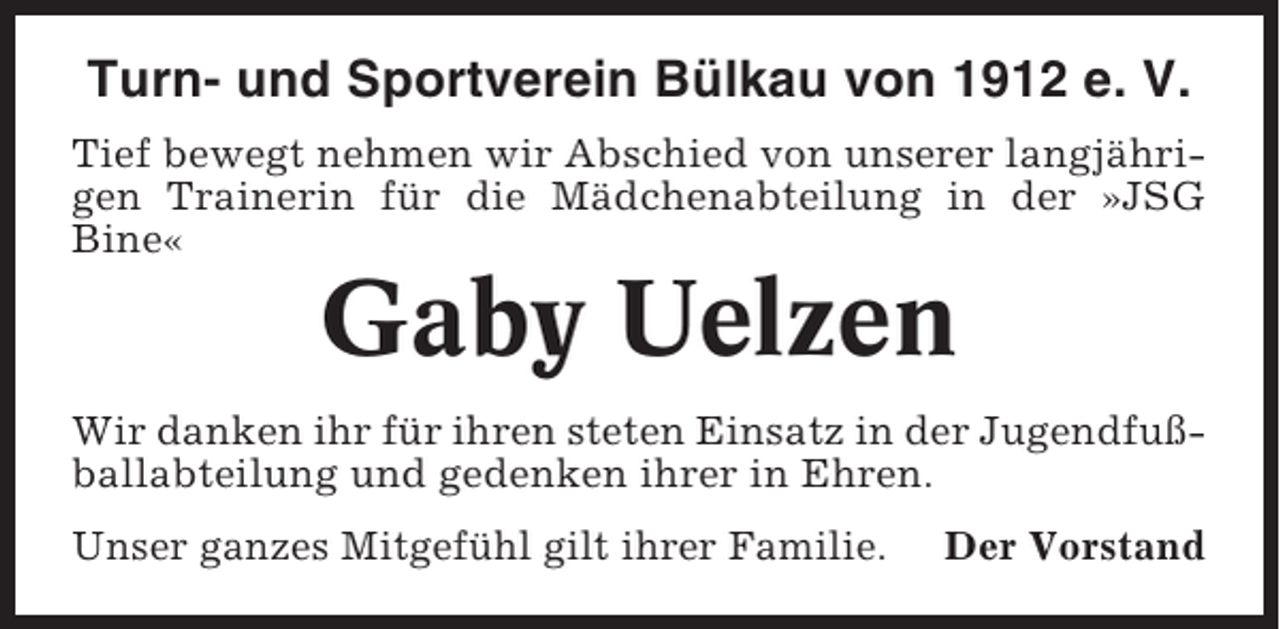 <p>Turn- und Sportverein Bülkau von 1912 e. V.<br />Tief bewegt nehmen wir Abschied von unserer langjährigen Trainerin für die Mädchenabteilung in der »JSG<br />Bine«</p><p>Gaby Uelzen<br />Wir danken ihr für ihren steten Einsatz in der Jugendfußballabteilung und gedenken ihrer in Ehren.<br />Unser ganzes Mitgefühl gilt ihrer Familie.</p><p>Der Vorstand</p>