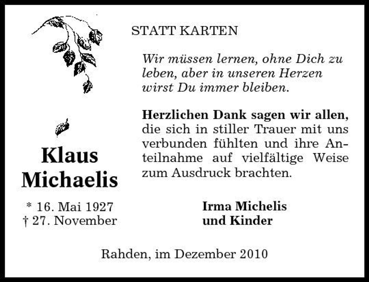 <p>STATT KARTEN Wir müssen lernen, ohne Dich zu leben, aber in unseren Herzen wirst Du immer bleiben. Herzlichen Dank sagen wir allen, die sich in stiller Trauer mit uns verbunden fühlten und ihre Anteilnahme auf vielfältige Weise zum Ausdruck brachten. Irma Michelis und Kinder</p><p>Klaus Michaelis<br />* 16. Mai 1927 † 27. November</p><p>Rahden, im Dezember 2010</p>