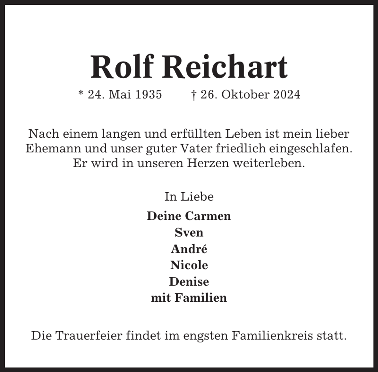 <p>Rolf Reichart<br />* 24. Mai 1935</p><p>† 26. Oktober 2024</p><p>Nach einem langen und erfüllten Leben ist mein lieber<br />Ehemann und unser guter Vater friedlich eingeschlafen.<br />Er wird in unseren Herzen weiterleben.<br />In Liebe<br />Deine Carmen<br />Sven<br />André<br />Nicole<br />Denise<br />mit Familien<br />Die Trauerfeier findet im engsten Familienkreis statt.</p>