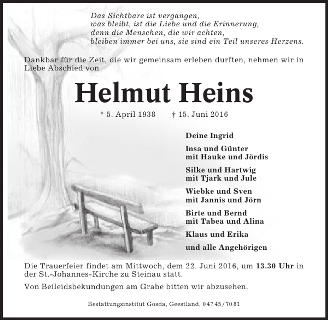 <p>Das Sichtbare ist vergangen,<br />was bleibt, ist die Liebe und die Erinnerung,<br />denn die Menschen, die wir achten,<br />bleiben immer bei uns, sie sind ein Teil unseres Herzens.<br />Dankbar für die Zeit, die wir gemeinsam erleben durften, nehmen wir in<br />Liebe Abschied von</p><p>Helmut Heins<br />* 5. April 1938</p><p>† 15. Juni 2016<br />Deine Ingrid<br />Insa und Günter<br />mit Hauke und Jördis<br />Silke und Hartwig<br />mit Tjark und Jule<br />Wiebke und Sven<br />mit Jannis und Jörn<br />Birte und Bernd<br />mit Tabea und Alina<br />Klaus und Erika<br />und alle Angehörigen</p><p>Die Trauerfeier findet am Mittwoch, dem 22. Juni 2016, um 13.30 Uhr in<br />der St.-Johannes-Kirche zu Steinau statt.<br />Von Beileidsbekundungen am Grabe bitten wir abzusehen.<br />Bestattungsinstitut Gosda, Geestland, 0 47 45 / 70 81</p>