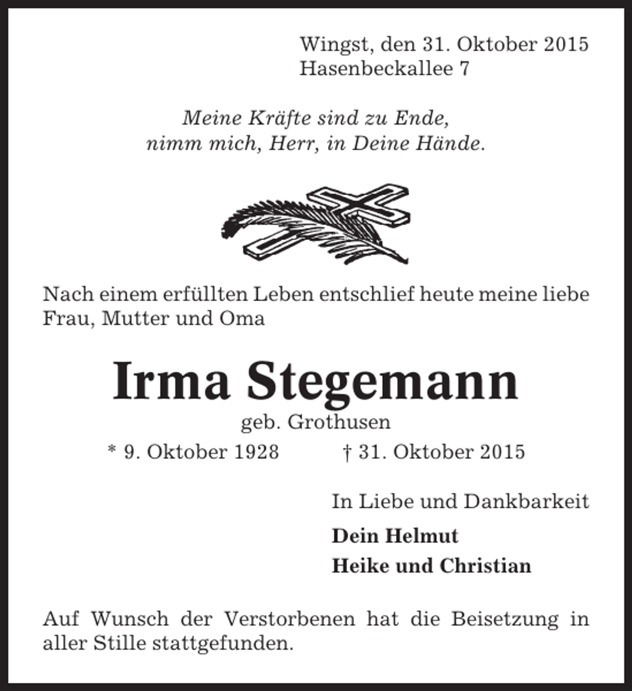<p>Wingst, den 31. Oktober 2015<br />Hasenbeckallee 7<br />Meine Kräfte sind zu Ende,<br />nimm mich, Herr, in Deine Hände.</p><p>Nach einem erfüllten Leben entschlief heute meine liebe<br />Frau, Mutter und Oma</p><p>Irma Stegemann<br />geb. Grothusen<br />* 9. Oktober 1928<br />† 31. Oktober 2015<br />In Liebe und Dankbarkeit<br />Dein Helmut<br />Heike und Christian<br />Auf Wunsch der Verstorbenen hat die Beisetzung in<br />aller Stille stattgefunden.</p>