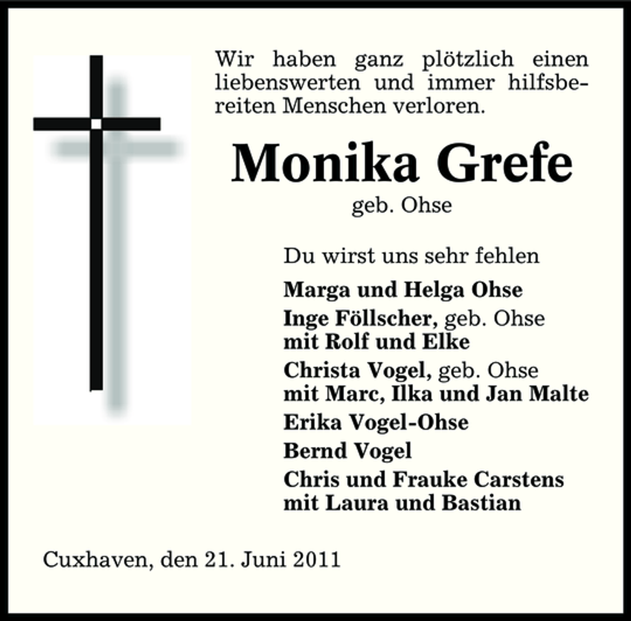 <p>Wir haben ganz plötzlich einen liebenswerten und immer hilfsbereiten Menschen verloren.</p><p>Monika Grefe<br />geb. Ohse Du wirst uns sehr fehlen Marga und Helga Ohse Inge Föllscher, geb. Ohse mit Rolf und Elke Christa Vogel, geb. Ohse mit Marc, Ilka und Jan Malte Erika Vogel-Ohse Bernd Vogel Chris und Frauke Carstens mit Laura und Bastian Cuxhaven, den 21. Juni 2011</p>