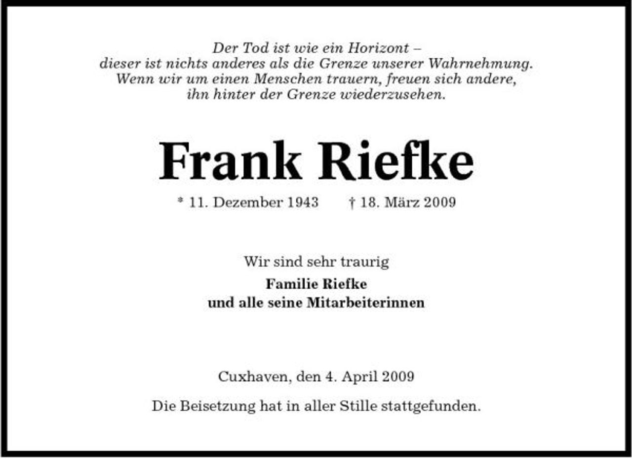 <p>Der Tod ist wie ein Horizont – dieser ist nichts anderes als die Grenze unserer Wahrnehmung. Wenn wir um einen Menschen trauern, freuen sich andere, ihn hinter der Grenze wiederzusehen.</p><p>Frank Riefke<br />* 11. Dezember 1943 † 18. März 2009 Wir sind sehr traurig Familie Riefke und alle seine Mitarbeiterinnen</p><p>Cuxhaven, den 4. April 2009 Die Beisetzung hat in aller Stille stattgefunden.</p>