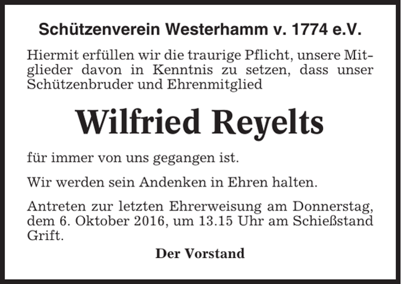 <p>Schützenverein Westerhamm v. 1774 e.V.<br />Hiermit erfüllen wir die traurige Pflicht, unsere Mitglieder davon in Kenntnis zu setzen, dass unser<br />Schützenbruder und Ehrenmitglied</p><p>Wilfried Reyelts<br />für immer von uns gegangen ist.<br />Wir werden sein Andenken in Ehren halten.<br />Antreten zur letzten Ehrerweisung am Donnerstag,<br />dem 6. Oktober 2016, um 13.15 Uhr am Schießstand<br />Grift.<br />Der Vorstand</p>
